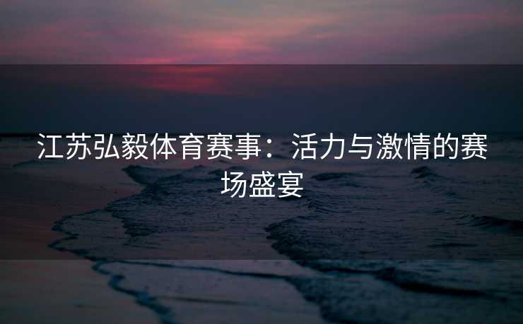 江苏弘毅体育赛事：活力与激情的赛场盛宴