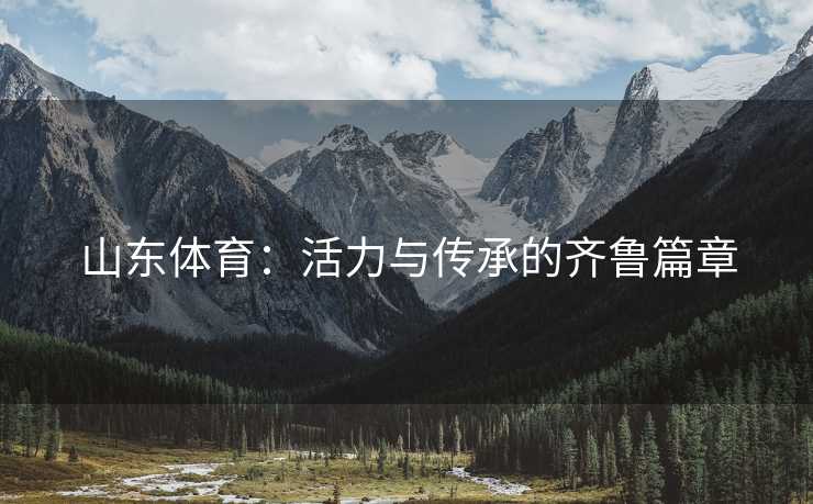 山东体育:活力与传承的齐鲁篇章 山东体育:活力与传承的齐鲁篇章