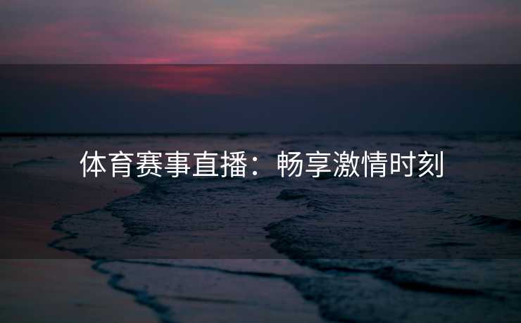 体育赛事直播:畅享激情时刻 体育赛事直播:畅享激情时刻