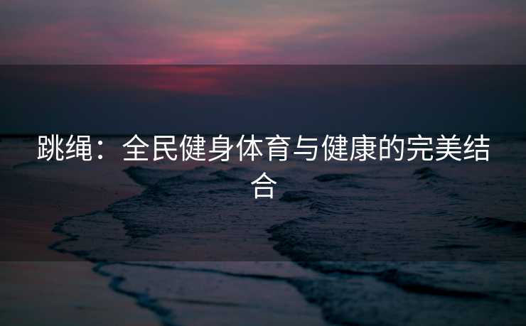 跳绳:全民健身体育与健康的完美结合 跳绳:全民健身体育与健康的完美结合