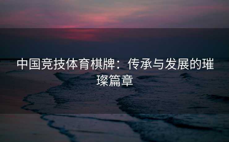 中国竞技体育棋牌：传承与发展的璀璨篇章