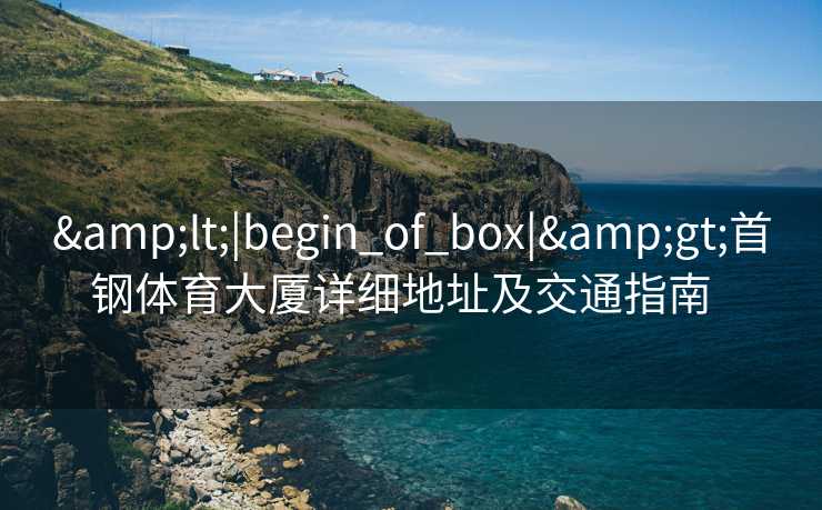 &lt;|begin_of_box|&gt;首钢体育大厦详细地址及交通指南  