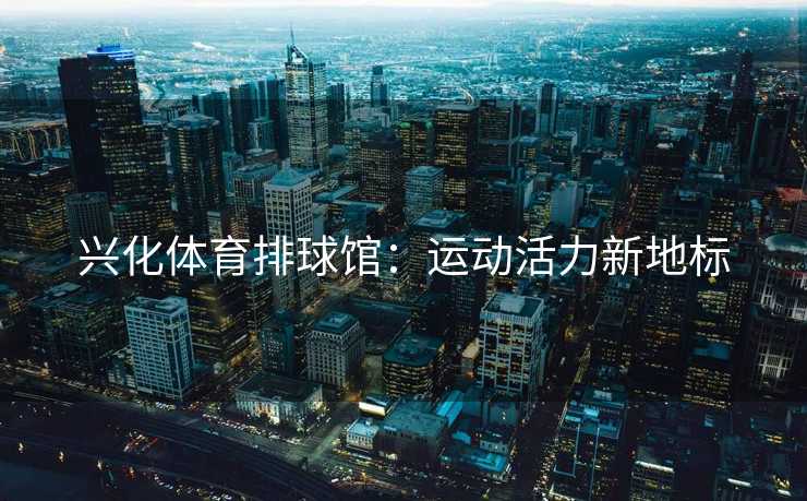 兴化体育排球馆：运动活力新地标