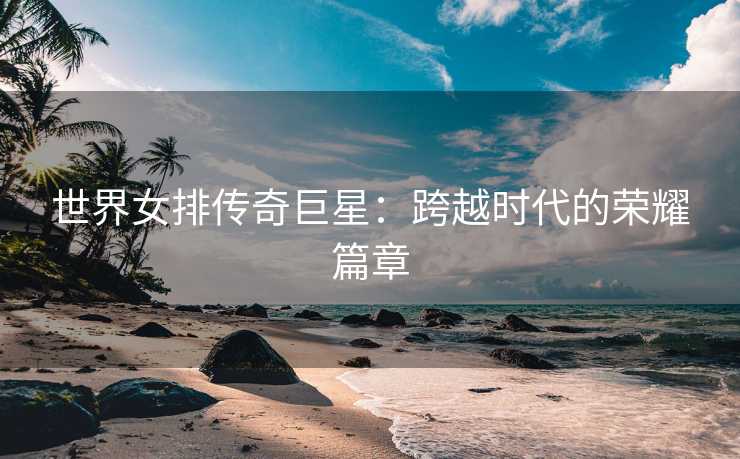 世界女排传奇巨星：跨越时代的荣耀篇章