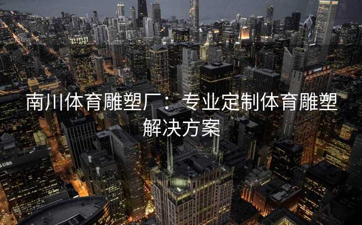 南川体育雕塑厂：专业定制体育雕塑解决方案