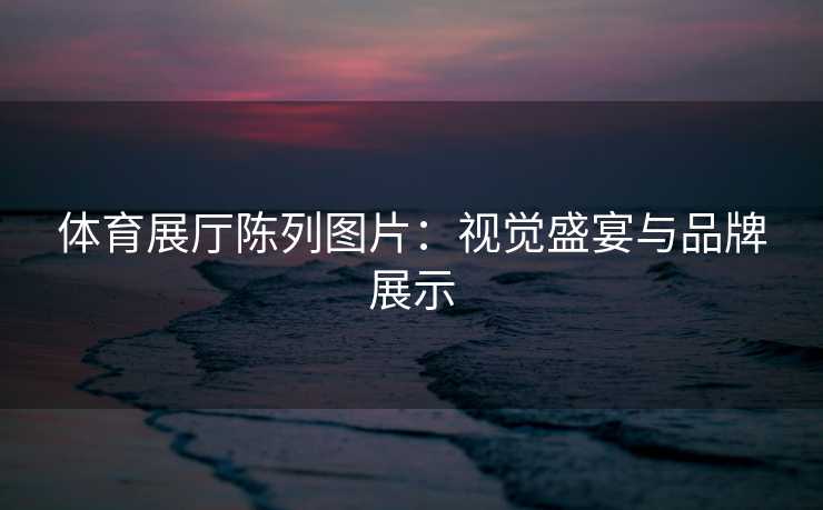 体育展厅陈列图片:视觉盛宴与品牌展示 体育展厅陈列图片:视觉盛宴与品牌展示