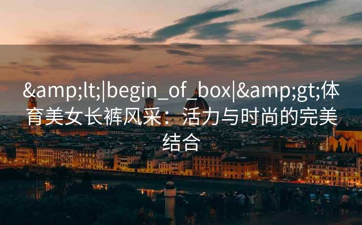 &lt;|begin_of_box|&gt;体育美女长裤风采：活力与时尚的完美结合